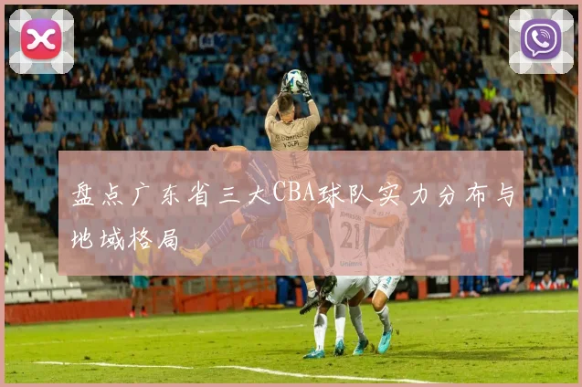 盘点广东省三大CBA球队实力分布与地域格局