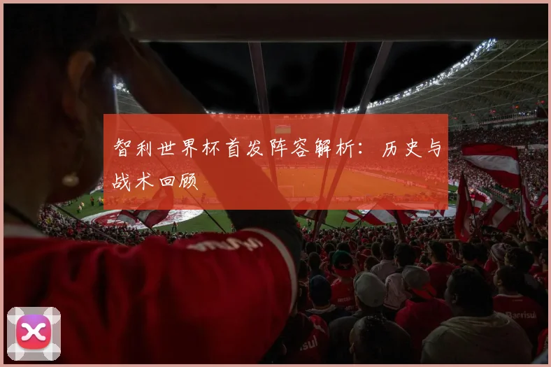 智利世界杯首发阵容解析：历史与战术回顾