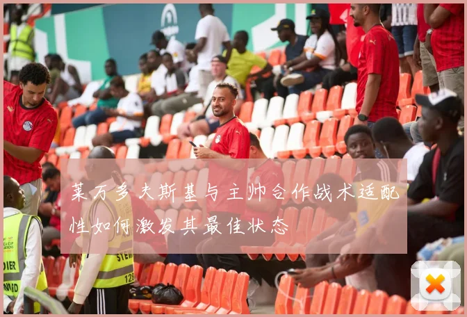 莱万多夫斯基与主帅合作战术适配性如何激发其最佳状态